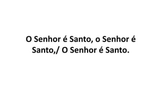 O Senhor é Santo, o Senhor é
Santo,/ O Senhor é Santo.
 