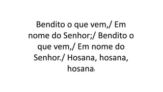 Bendito o que vem,/ Em
nome do Senhor;/ Bendito o
que vem,/ Em nome do
Senhor./ Hosana, hosana,
hosana!
 