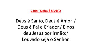 0105 - DEUS É SANTO
Deus é Santo, Deus é Amor!/
Deus é Pai e Criador./ E nos
deu Jesus por irmão;/
Louvado seja o Senhor.
 
