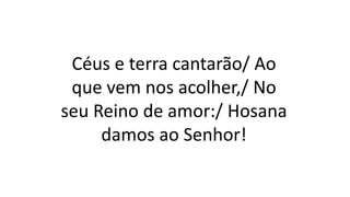 Céus e terra cantarão/ Ao
que vem nos acolher,/ No
seu Reino de amor:/ Hosana
damos ao Senhor!
 