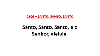 0106 – SANTO, SANTO, SANTO
Santo, Santo, Santo, é o
Senhor, aleluia.
 