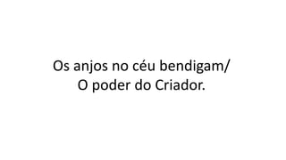 Os anjos no céu bendigam/
O poder do Criador.
 