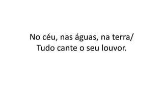 No céu, nas águas, na terra/
Tudo cante o seu louvor.
 