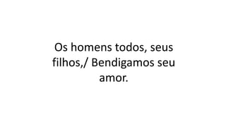 Os homens todos, seus
filhos,/ Bendigamos seu
amor.
 
