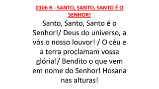 0106 B - SANTO, SANTO, SANTO É O
SENHOR!
Santo, Santo, Santo é o
Senhor!/ Deus do universo, a
vós o nosso louvor! / O céu e
a terra proclamam vossa
glória!/ Bendito o que vem
em nome do Senhor! Hosana
nas alturas!
 