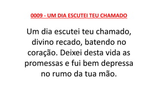 0009 - UM DIA ESCUTEI TEU CHAMADO
Um dia escutei teu chamado,
divino recado, batendo no
coração. Deixei desta vida as
promessas e fui bem depressa
no rumo da tua mão.
 