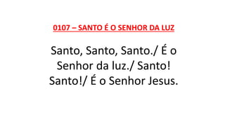 0107 – SANTO É O SENHOR DA LUZ
Santo, Santo, Santo./ É o
Senhor da luz./ Santo!
Santo!/ É o Senhor Jesus.
 