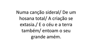 Numa canção sideral/ De um
hosana total/ A criação se
extasia./ E o céu e a terra
também/ entoam o seu
grande amém.
 
