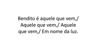 Bendito é aquele que vem,/
Aquele que vem,/ Aquele
que vem,/ Em nome da luz.
 