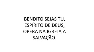 BENDITO SEJAS TU,
ESPÍRITO DE DEUS,
OPERA NA IGREJA A
SALVAÇÃO.
 