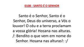 0108 - SANTO É O SENHOR
Santo é o Senhor, Santo é o
Senhor, Deus do universo, a Vós o
louvor! O céu e a terra proclamam
a vossa glória! Hosana nas alturas.
/: Bendito o que vem em nome do
Senhor. Hosana nas alturas!: :/
 