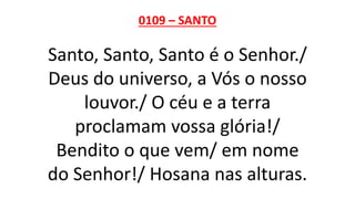0109 – SANTO
Santo, Santo, Santo é o Senhor./
Deus do universo, a Vós o nosso
louvor./ O céu e a terra
proclamam vossa glória!/
Bendito o que vem/ em nome
do Senhor!/ Hosana nas alturas.
 