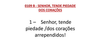 0109 B - SENHOR, TENDE PIEDADE
DOS CORAÇÕES
1 – Senhor, tende
piedade /dos corações
arrependidos!
 