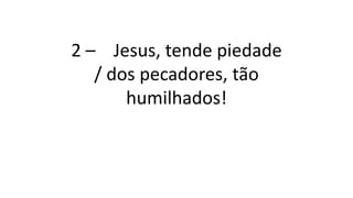 2 – Jesus, tende piedade
/ dos pecadores, tão
humilhados!
 
