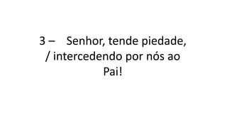 3 – Senhor, tende piedade,
/ intercedendo por nós ao
Pai!
 