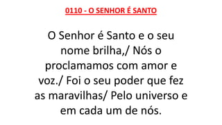 0110 - O SENHOR É SANTO
O Senhor é Santo e o seu
nome brilha,/ Nós o
proclamamos com amor e
voz./ Foi o seu poder que fez
as maravilhas/ Pelo universo e
em cada um de nós.
 