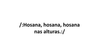 /:Hosana, hosana, hosana
nas alturas.:/
 