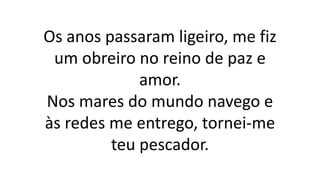 Os anos passaram ligeiro, me fiz
um obreiro no reino de paz e
amor.
Nos mares do mundo navego e
às redes me entrego, tornei-me
teu pescador.
 