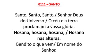 0111 – SANTO
Santo, Santo, Santo,/ Senhor Deus
do Universo./ O céu e a terra
proclamam a vossa glória.
Hosana, hosana, hosana, / Hosana
nas alturas.
Bendito o que vem/ Em nome do
Senhor.
 