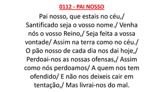 0112 - PAI NOSSO
Pai nosso, que estais no céu,/
Santificado seja o vosso nome./ Venha
nós o vosso Reino,/ Seja feita a vossa
vontade/ Assim na terra como no céu./
O pão nosso de cada dia nos dai hoje,/
Perdoai-nos as nossas ofensas,/ Assim
como nós perdoamos/ A quem nos tem
ofendido/ E não nos deixeis cair em
tentação,/ Mas livrai-nos do mal.
 