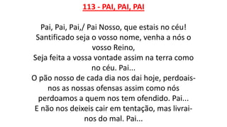 113 - PAI, PAI, PAI
Pai, Pai, Pai,/ Pai Nosso, que estais no céu!
Santificado seja o vosso nome, venha a nós o
vosso Reino,
Seja feita a vossa vontade assim na terra como
no céu. Pai...
O pão nosso de cada dia nos dai hoje, perdoais-
nos as nossas ofensas assim como nós
perdoamos a quem nos tem ofendido. Pai...
E não nos deixeis cair em tentação, mas livrai-
nos do mal. Pai...
 