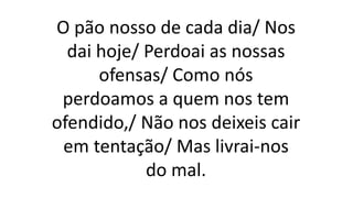O pão nosso de cada dia/ Nos
dai hoje/ Perdoai as nossas
ofensas/ Como nós
perdoamos a quem nos tem
ofendido,/ Não nos deixeis cair
em tentação/ Mas livrai-nos
do mal.
 