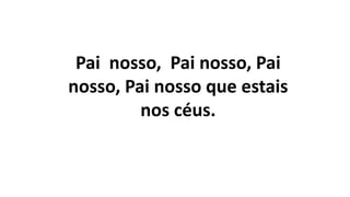 Pai nosso, Pai nosso, Pai
nosso, Pai nosso que estais
nos céus.
 