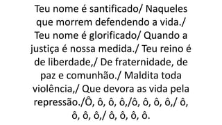 Teu nome é santificado/ Naqueles
que morrem defendendo a vida./
Teu nome é glorificado/ Quando a
justiça é nossa medida./ Teu reino é
de liberdade,/ De fraternidade, de
paz e comunhão./ Maldita toda
violência,/ Que devora as vida pela
repressão./Ô, ô, ô, ô,/ô, ô, ô, ô,/ ô,
ô, ô, ô,/ ô, ô, ô, ô.
 
