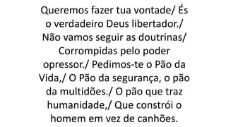 Queremos fazer tua vontade/ És
o verdadeiro Deus libertador./
Não vamos seguir as doutrinas/
Corrompidas pelo poder
opressor./ Pedimos-te o Pão da
Vida,/ O Pão da segurança, o pão
da multidões./ O pão que traz
humanidade,/ Que constrói o
homem em vez de canhões.
 