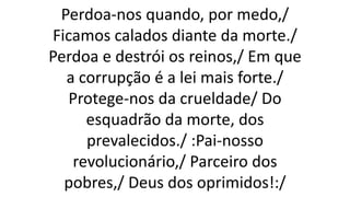 Perdoa-nos quando, por medo,/
Ficamos calados diante da morte./
Perdoa e destrói os reinos,/ Em que
a corrupção é a lei mais forte./
Protege-nos da crueldade/ Do
esquadrão da morte, dos
prevalecidos./ :Pai-nosso
revolucionário,/ Parceiro dos
pobres,/ Deus dos oprimidos!:/
 