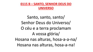 0115 B – SANTO, SENHOR DEUS DO
UNIVERSO
Santo, santo, santo/
Senhor Deus do Universo/
O céu e a terra proclamam
A vossa glória/
Hosana nas alturas, hosa-a-a-na/
Hosana nas alturas, hosa-a-na!
 