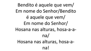 Bendito é aquele que vem/
Em nome do Senhor/Bendito
é aquele que vem/
Em nome do Senhor/
Hosana nas alturas, hosa-a-a-
na/
Hosana nas alturas, hosa-a-
na!
 