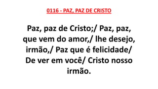 0116 - PAZ, PAZ DE CRISTO
Paz, paz de Cristo;/ Paz, paz,
que vem do amor,/ lhe desejo,
irmão,/ Paz que é felicidade/
De ver em você/ Cristo nosso
irmão.
 