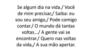Se algum dia na vida./ Você
de mim precisar,/ Saiba: eu
sou seu amigo,/ Pode comigo
contar./ O mundo dá tantas
voltas.../ A gente vai se
encontrar./ Quero nas voltas
da vida,/ A sua mão apertar.
 