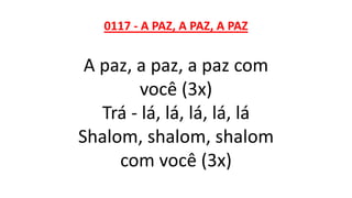 0117 - A PAZ, A PAZ, A PAZ
A paz, a paz, a paz com
você (3x)
Trá - lá, lá, lá, lá, lá
Shalom, shalom, shalom
com você (3x)
 