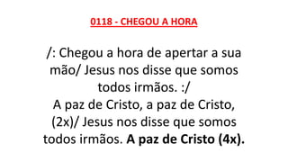 0118 - CHEGOU A HORA
/: Chegou a hora de apertar a sua
mão/ Jesus nos disse que somos
todos irmãos. :/
A paz de Cristo, a paz de Cristo,
(2x)/ Jesus nos disse que somos
todos irmãos. A paz de Cristo (4x).
 