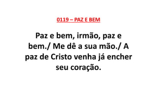 0119 – PAZ E BEM
Paz e bem, irmão, paz e
bem./ Me dê a sua mão./ A
paz de Cristo venha já encher
seu coração.
 