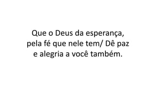 Que o Deus da esperança,
pela fé que nele tem/ Dê paz
e alegria a você também.
 