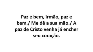 Paz e bem, irmão, paz e
bem./ Me dê a sua mão./ A
paz de Cristo venha já encher
seu coração.
 