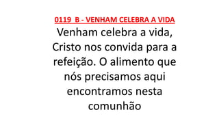 0119 B - VENHAM CELEBRA A VIDA
Venham celebra a vida,
Cristo nos convida para a
refeição. O alimento que
nós precisamos aqui
encontramos nesta
comunhão
 
