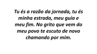 Tu és a razão da jornada, tu és
minha estrada, meu guia e
meu fim. No grito que vem do
meu povo te escuto de novo
chamando por mim.
 