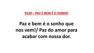 0120 – PAZ E BEM É O SONHO
Paz e bem é o sonho que
nos vem!/ Paz do amor para
acabar com nossa dor.
 