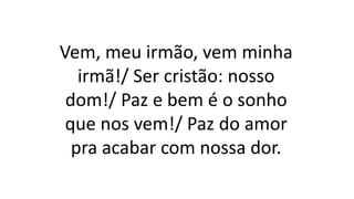 Vem, meu irmão, vem minha
irmã!/ Ser cristão: nosso
dom!/ Paz e bem é o sonho
que nos vem!/ Paz do amor
pra acabar com nossa dor.
 
