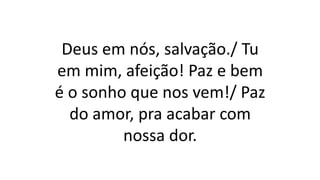 Deus em nós, salvação./ Tu
em mim, afeição! Paz e bem
é o sonho que nos vem!/ Paz
do amor, pra acabar com
nossa dor.
 