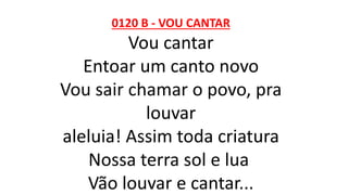 0120 B - VOU CANTAR
Vou cantar
Entoar um canto novo
Vou sair chamar o povo, pra
louvar
aleluia! Assim toda criatura
Nossa terra sol e lua
Vão louvar e cantar...
 
