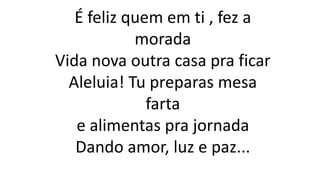 É feliz quem em ti , fez a
morada
Vida nova outra casa pra ficar
Aleluia! Tu preparas mesa
farta
e alimentas pra jornada
Dando amor, luz e paz...
 