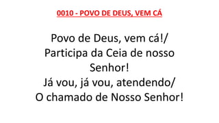 0010 - POVO DE DEUS, VEM CÁ
Povo de Deus, vem cá!/
Participa da Ceia de nosso
Senhor!
Já vou, já vou, atendendo/
O chamado de Nosso Senhor!
 