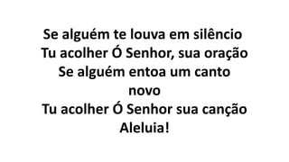 Se alguém te louva em silêncio
Tu acolher Ó Senhor, sua oração
Se alguém entoa um canto
novo
Tu acolher Ó Senhor sua canção
Aleluia!
 
