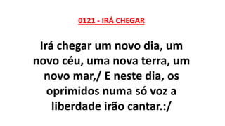 0121 - IRÁ CHEGAR
Irá chegar um novo dia, um
novo céu, uma nova terra, um
novo mar,/ E neste dia, os
oprimidos numa só voz a
liberdade irão cantar.:/
 