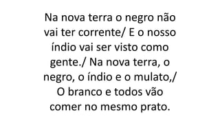 Na nova terra o negro não
vai ter corrente/ E o nosso
índio vai ser visto como
gente./ Na nova terra, o
negro, o índio e o mulato,/
O branco e todos vão
comer no mesmo prato.
 
